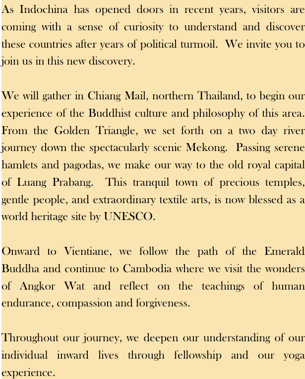 As Indochina has opened doors in recent years, visitors are coming with a sense of curiosity to understand and discover these countries after years of political turmoil.  We invite you to join us in this new discovery. We will gather in Chiang Mail, northern Thailand, to begin our experience of the Buddhist culture and philosophy of this area.  From the Golden Triangle, we set forth on a two day river journey down the spectacularly scenic Mekong.  Passing serene hamlets and pagodas, we make our way to the old royal capital of Luang Prabang.  This tranquil town of precious temples, gentle people, and extraordinary textile arts, is now blessed as a world heritage site by UNESCO. Onward to Vientiane, we follow the path of the Emerald Buddha and continue to Cambodia where we visit the wonders of Angkor Wat and reflect on the teachings of human endurance, compassion and forgiveness.Throughout our journey, we deepen our understanding of our individual inward lives through fellowship and our yoga experience.