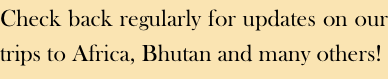 Check back regularly for updates on our trips to Africa, Bhutan and many others!