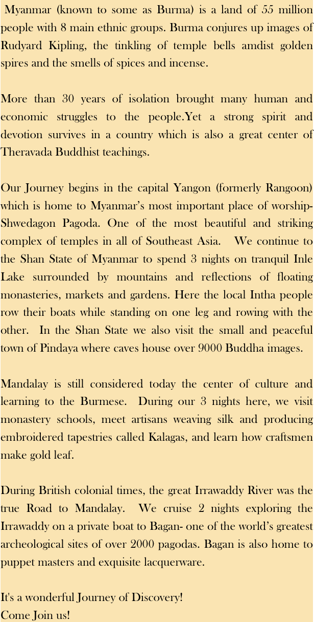  Myanmar (known to some as Burma) is a land of 55 million people with 8 main ethnic groups. Burma conjures up images of Rudyard Kipling, the tinkling of temple bells amdist golden spires and the smells of spices and incense. More than 30 years of isolation brought many human and economic struggles to the people.Yet a strong spirit and devotion survives in a country which is also a great center of Theravada Buddhist teachings.  Our Journey begins in the capital Yangon (formerly Rangoon) which is home to Myanmar’s most important place of worship- Shwedagon Pagoda. One of the most beautiful and striking complex of temples in all of Southeast Asia.   We continue to the Shan State of Myanmar to spend 3 nights on tranquil Inle Lake surrounded by mountains and reflections of floating monasteries, markets and gardens. Here the local Intha people row their boats while standing on one leg and rowing with the other.  In the Shan State we also visit the small and peaceful town of Pindaya where caves house over 9000 Buddha images.Mandalay is still considered today the center of culture and learning to the Burmese.  During our 3 nights here, we visit monastery schools, meet artisans weaving silk and producing embroidered tapestries called Kalagas, and learn how craftsmen make gold leaf. During British colonial times, the great Irrawaddy River was the true Road to Mandalay.  We cruise 2 nights exploring the Irrawaddy on a private boat to Bagan- one of the world’s greatest archeological sites of over 2000 pagodas. Bagan is also home to puppet masters and exquisite lacquerware.It's a wonderful Journey of Discovery!Come Join us!