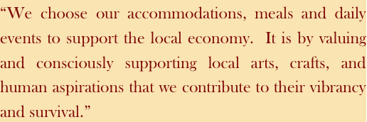 “We choose our accommodations, meals and daily events to support the local economy.  It is by valuing and consciously supporting local arts, crafts, and human aspirations that we contribute to their vibrancy and survival.”